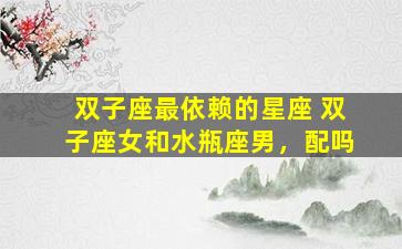 双子座最依赖的星座 双子座女和水瓶座男，配吗